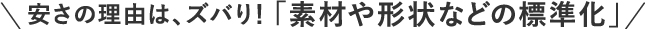 安さの理由は、ズバり！「素材や形状などの標準化」
